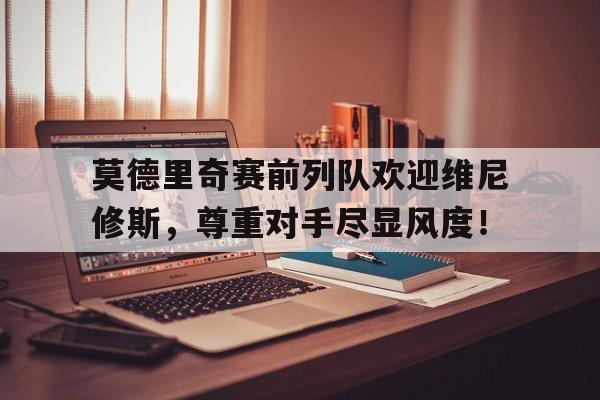 莫德里奇赛前列队欢迎维尼修斯，尊重对手尽显风度！