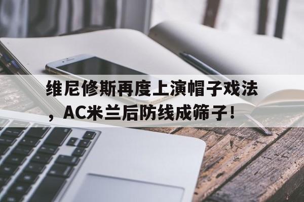 关于维尼修斯再度上演帽子戏法，AC米兰后防线成筛子！的信息
